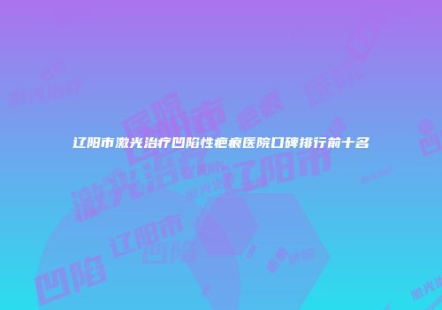 辽阳市激光治疗凹陷性疤痕医院口碑排行前十名