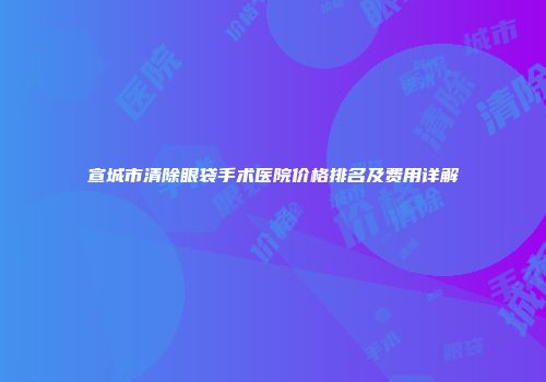 宣城市清除眼袋手术医院价格排名及费用详解