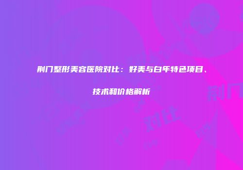 荆门整形美容医院对比：好美与白年特色项目、技术和价格解析