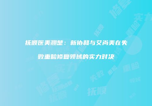 抚顺医美翘楚：新协和与艾尚美在失败重睑修复领域的实力对决