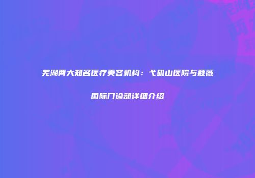 芜湖两大知名医疗美容机构：弋矶山医院与蔻薇国际门诊部详细介绍