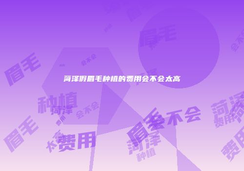菏泽假眉毛种植的费用会不会太高