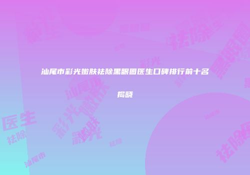 汕尾市彩光嫩肤祛除黑眼圈医生口碑排行前十名揭晓