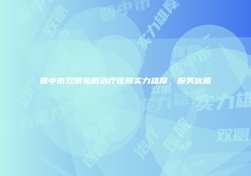 晋中市双侧兔唇治疗医院实力雄厚，服务优质