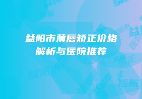 益阳市薄唇矫正价格解析与医院推荐