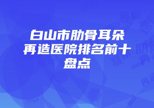 白山市肋骨耳朵再造医院排名前十盘点