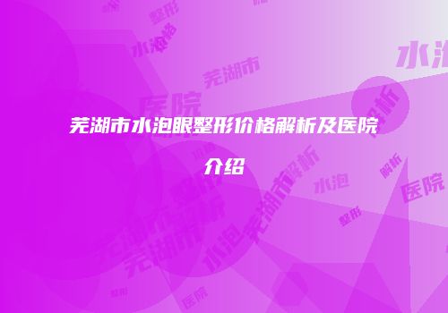 芜湖市水泡眼整形价格解析及医院介绍
