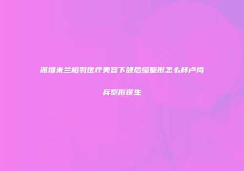 深圳米兰柏羽医疗美容下颌后缩整形怎么样卢尚兵整形医生