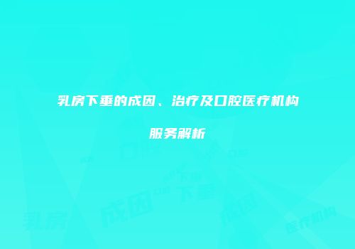 乳房下垂的成因、治疗及口腔医疗机构服务解析