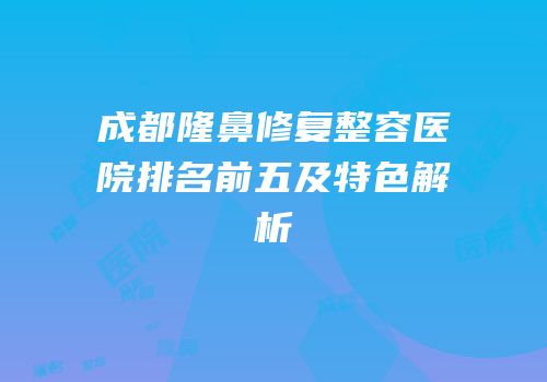 成都隆鼻修复整容医院排名前五及特色解析