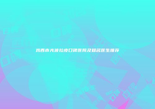 鸡西市光波拉皮口碑医院及知名医生推荐