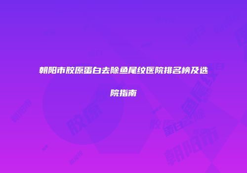 朝阳市胶原蛋白去除鱼尾纹医院排名榜及选院指南