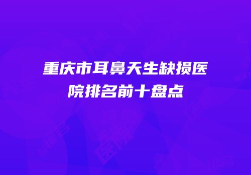 重庆市耳鼻天生缺损医院排名前十盘点