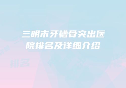 三明市牙槽骨突出医院排名及详细介绍