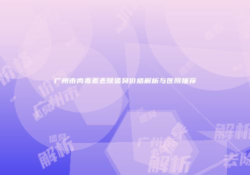 广州市肉毒素去除狐臭价格解析与医院推荐