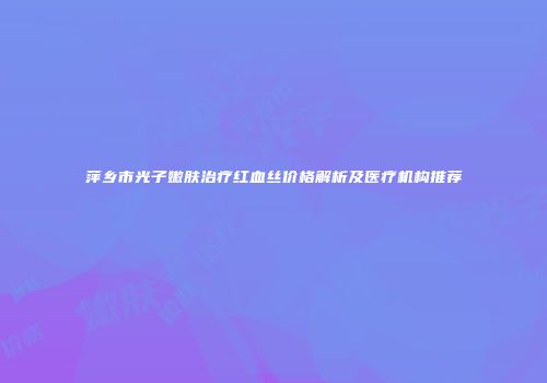 萍乡市光子嫩肤治疗红血丝价格解析及医疗机构推荐
