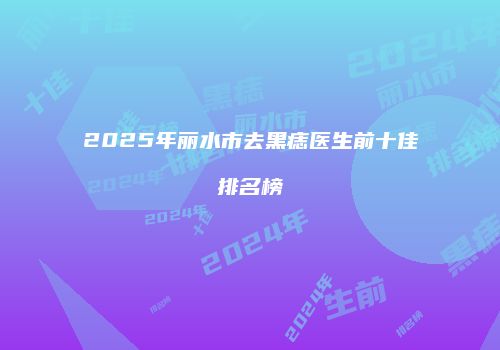 2025年丽水市去黑痣医生前十佳排名榜