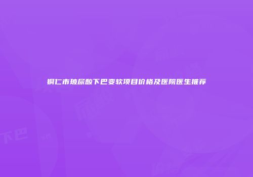 铜仁市玻尿酸下巴变软项目价格及医院医生推荐