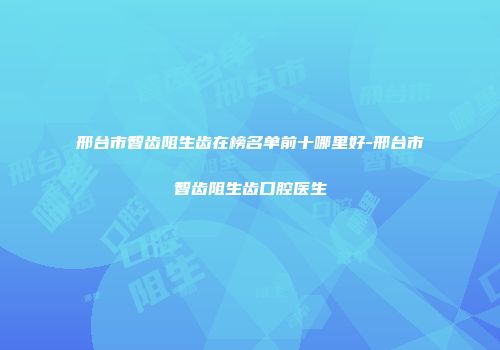 邢台市智齿阻生齿在榜名单前十哪里好-邢台市智齿阻生齿口腔医生