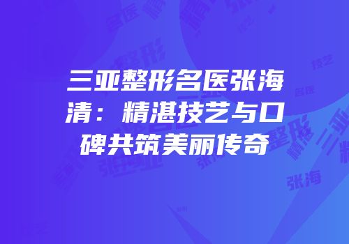 三亚整形名医张海清：精湛技艺与口碑共筑美丽传奇