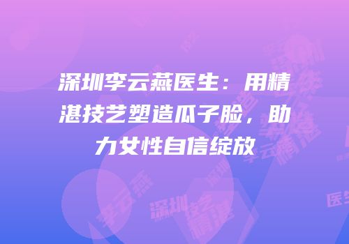 深圳李云燕医生：用精湛技艺塑造瓜子脸，助力女性自信绽放