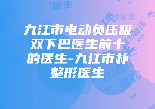 九江市电动负压吸双下巴医生前十的医生-九江市朴整形医生