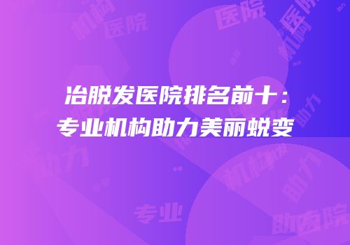 冶脱发医院排名前十：专业机构助力美丽蜕变