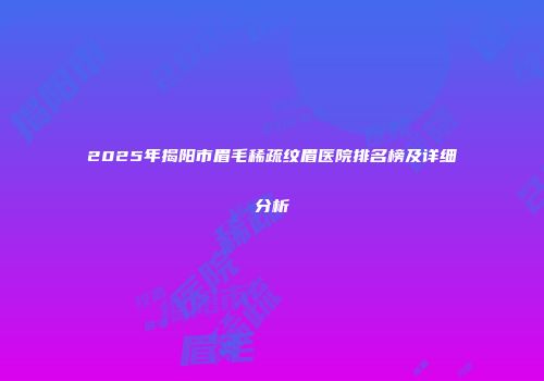 2025年揭阳市眉毛稀疏纹眉医院排名榜及详细分析