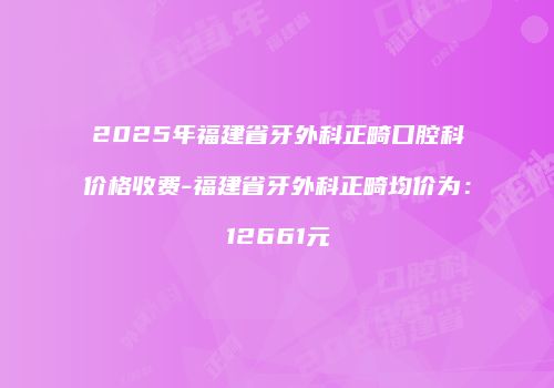 2025年福建省牙外科正畸口腔科价格收费-福建省牙外科正畸均价为：12661元