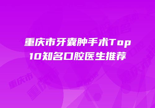 重庆市牙囊肿手术Top10知名口腔医生推荐