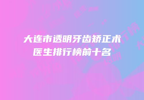 大连市透明牙齿矫正术医生排行榜前十名