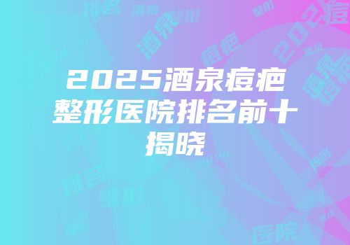 2025酒泉痘疤整形医院排名前十揭晓