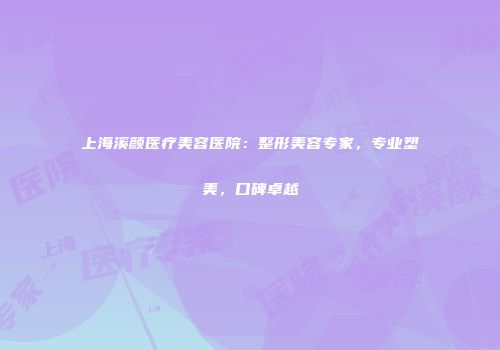 上海溪颜医疗美容医院：整形美容专家，专业塑美，口碑卓越