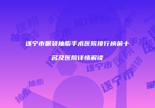 遂宁市眼袋抽脂手术医院排行榜前十名及医院详情解读
