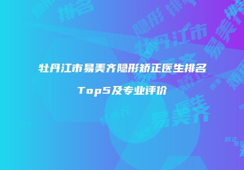 牡丹江市易美齐隐形矫正医生排名Top5及专业评价