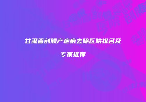 甘肃省剖腹产疤痕去除医院排名及专家推荐