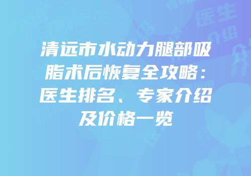 清远市水动力腿部吸脂术后恢复全攻略：医生排名、专家介绍及价格一览