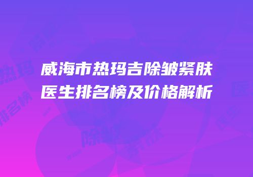 威海市热玛吉除皱紧肤医生排名榜及价格解析