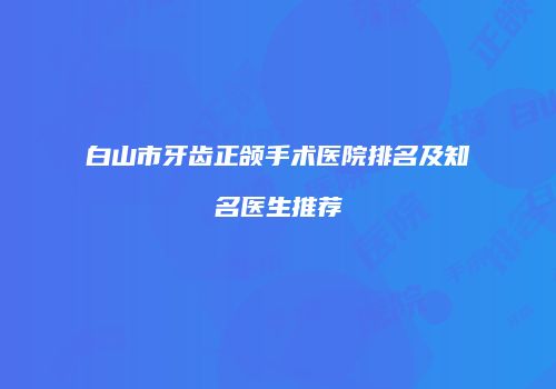 白山市牙齿正颌手术医院排名及知名医生推荐