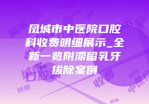 凤城市中医院口腔科收费明细展示_全新一览附滞留乳牙拔除案例