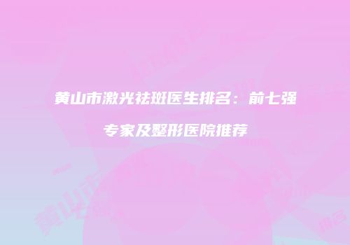 黄山市激光祛斑医生排名：前七强专家及整形医院推荐