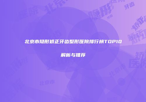 北京市隐形矫正牙齿整形医院排行榜TOP10解析与推荐
