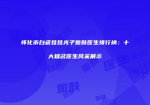 怀化市白瓷娃娃光子嫩肤医生排行榜：十大知名医生风采展示