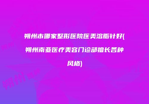朔州市哪家整形医院医美溶脂针好(朔州南亚医疗美容门诊部擅长各种风格)
