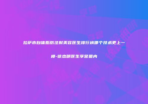 拉萨市自体脂肪注射美容医生排行榜哪个技术更上一楼-徐杰明医生享誉圈内