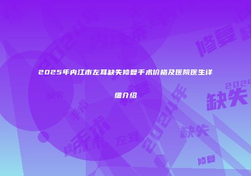 2025年内江市左耳缺失修复手术价格及医院医生详细介绍