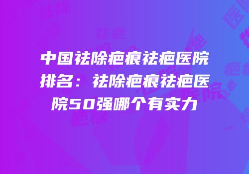 中国祛除疤痕祛疤医院排名：祛除疤痕祛疤医院50强哪个有实力