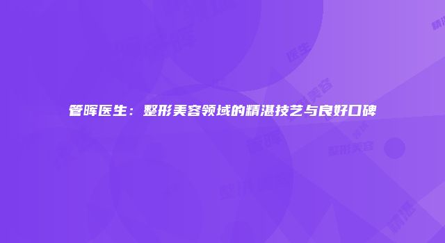 管晖医生：整形美容领域的精湛技艺与良好口碑