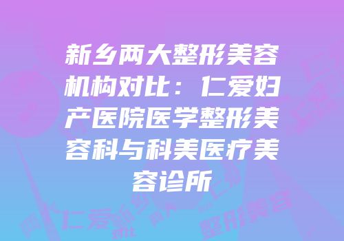 新乡两大整形美容机构对比：仁爱妇产医院医学整形美容科与科美医疗美容诊所