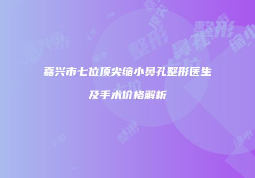 嘉兴市七位顶尖缩小鼻孔整形医生及手术价格解析